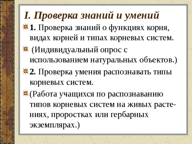 I. Проверка знаний и умений 1. Проверка знаний о функциях корня, видах корней и типах корневых систем.  (Индивидуальный опрос с использованием натуральных объектов.) 2. Проверка умения распознавать типы корневых систем. (Работа учащихся по распознаванию типов корневых систем на живых расте- ниях, проростках или гербарных экземплярах.) 