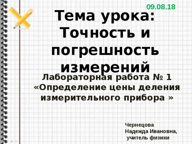 09.08.18 Тема урока:  Точность и погрешность измерений Лабораторная работа № 1 «Определение цены деления измерительного прибора » Чернецова Надежда Ивановна,  учитель физики 