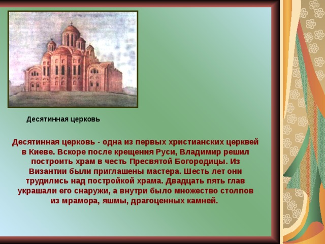 Десятинная церковь Десятинная церковь - одна из первых христианских церквей в Киеве. Вскоре после крещения Руси, Владимир решил построить храм в честь Пресвятой Богородицы. Из Византии были приглашены мастера. Шесть лет они трудились над постройкой храма. Двадцать пять глав украшали его снаружи, а внутри было множество столпов из мрамора, яшмы, драгоценных камней. 