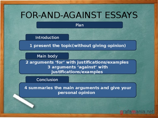 FOR-AND-AGAINST ESSAYS Plan Introduction 1 present the topic(without giving opinion) Main body 2 arguments ‘for’ with justifications/examples 3 arguments ‘against’ with justifications/examples Conclusion 4 summaries the main arguments and give your personal opinion 