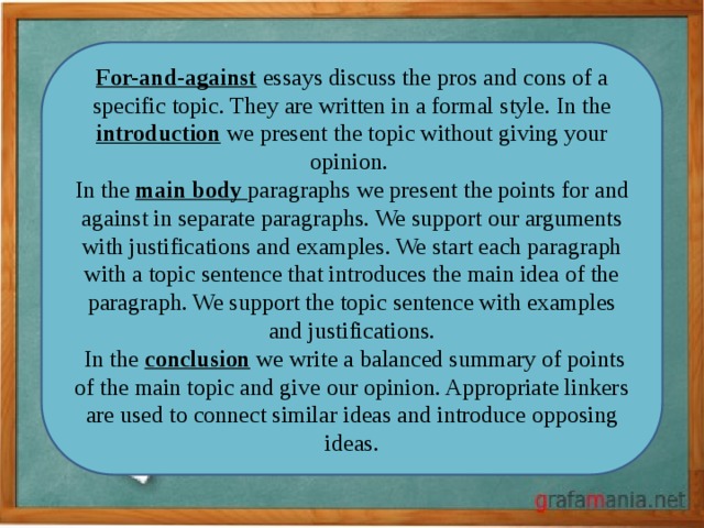For-and-against essays discuss the pros and cons of a specific topic. They are written in a formal style. In the introduction we present the topic without giving your opinion.   In the main body paragraphs we present the points for and against in separate paragraphs. We support our arguments with justifications and examples. We start each paragraph with a topic sentence that introduces the main idea of the paragraph. We support the topic sentence with examples and justifications.  In the conclusion we write a balanced summary of points of the main topic and give our opinion. Appropriate linkers are used to connect similar ideas and introduce opposing ideas. 