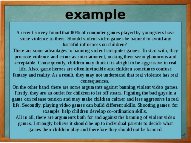 example A recent survey found that 80% of computer games played by youngsters have some violence in them. Should violent video games be banned to avoid any harmful influences on children?   There are some advantages to banning violent computer games. To start with, they promote violence and crime as entertainment, making them seem glamorous and acceptable. Consequently, children may think it is alright to be aggressive in real life. Also, game heroes are often invincible and children sometimes confuse fantasy and reality. As a result, they may not understand that real violence has real consequences.   On the other hand, there are some arguments against banning violent video games. Firstly, they are an outlet for children to let off steam. Fighting the bad guys in a game can release tension and may make children calmer and less aggressive in real life. Secondly, playing video games can build different skills. Shooting games, for example, help children develop co-ordination skills.   All in all, there are arguments both for and against the banning of violent video games. I strongly believe it should be up to individual parents to decide what games their children play and therefore they should not be banned. 