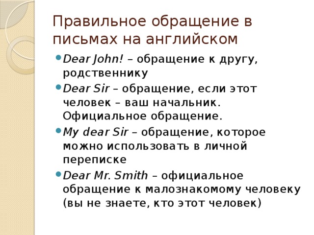 Правильное обращение в письмах на английском Dear John! –  обращение к другу, родственнику Dear Sir  – обращение, если этот человек – ваш начальник. Официальное обращение. My dear Sir –  обращение, которое можно использовать в личной переписке Dear Mr. Smith  – официальное обращение к малознакомому человеку (вы не знаете, кто этот человек) 