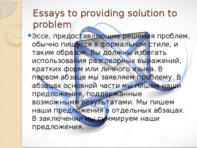 Essays to providing solution to problem Эссе, предоставляющие решения проблем, обычно пишутся в формальном стиле, и таким образом, Вы должны избегать использования разговорных выражений, кратких форм или личного языка. В первом абзаце мы заявляем проблему. В абзацах основной части мы пишем наши предложения, поддержанные возможными результатами. Мы пишем наши предложения в отдельных абзацах. В заключении мы суммируем наши предложения. 