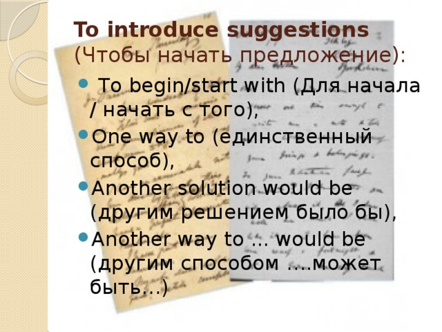 To introduce suggestions (Чтобы начать предложение):   To begin/start with (Для начала / начать с того), One way to (единственный способ), Another solution would be (другим решением было бы), Another way to ... would be (другим способом ….может быть…) 