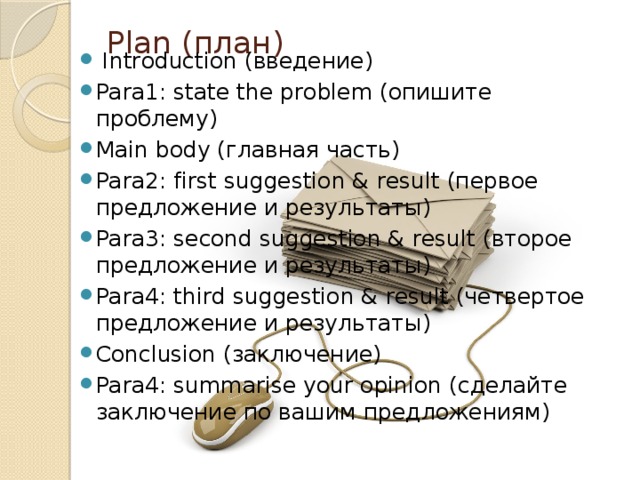 Plan (план)     Introduction (введение) Para1: state the problem (опишите проблему) Main body (главная часть) Para2: first suggestion & result (первое предложение и результаты) Para3: second suggestion & result (второе предложение и результаты) Para4: third suggestion & result (четвертое предложение и результаты) Conclusion (заключение) Para4: summarise your opinion (сделайте заключение по вашим предложениям) 