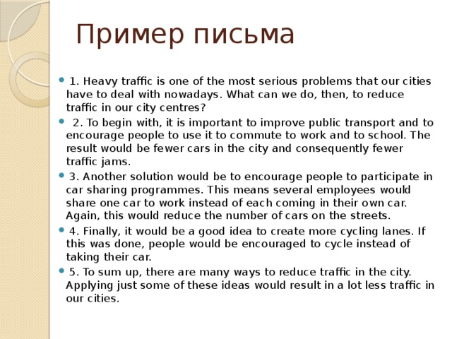 Пример письма   1. Heavy traffic is one of the most serious problems that our cities have to deal with nowadays. What can we do, then, to reduce traffic in our city centres?  2. To begin with, it is important to improve public transport and to encourage people to use it to commute to work and to school. The result would be fewer cars in the city and consequently fewer traffic jams.  3. Another solution would be to encourage people to participate in car sharing programmes. This means several employees would share one car to work instead of each coming in their own car. Again, this would reduce the number of cars on the streets.  4. Finally, it would be a good idea to create more cycling lanes. If this was done, people would be encouraged to cycle instead of taking their car.  5. To sum up, there are many ways to reduce traffic in the city. Applying just some of these ideas would result in a lot less traffic in our cities. 