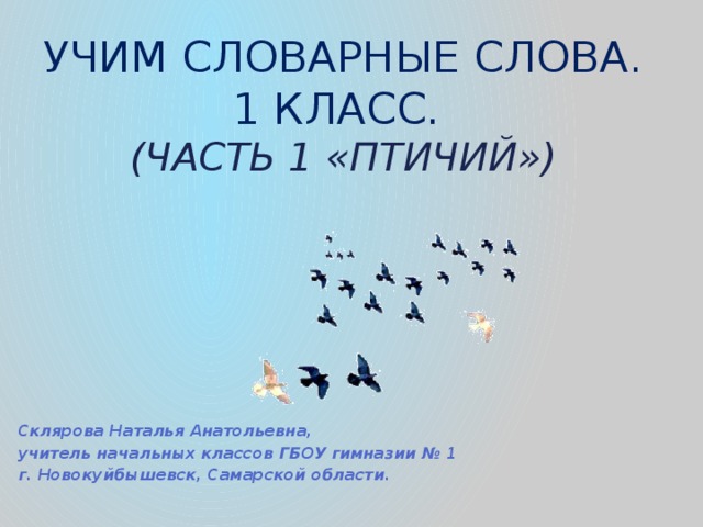 Учим словарные слова.  1 класс.  (часть 1 «птичий») Склярова Наталья Анатольевна, учитель начальных классов ГБОУ гимназии № 1 г. Новокуйбышевск, Самарской области. 