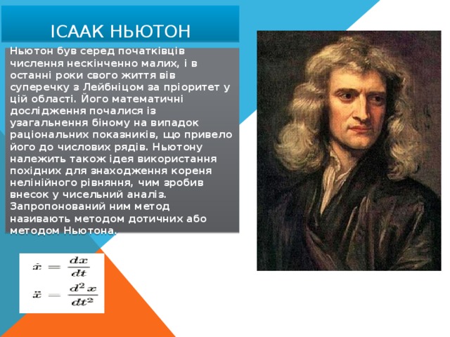 Ісаак Ньютон Ньютон був серед початківців числення нескінченно малих, і в останні роки свого життя вів суперечку з Лейбніцом за пріоритет у цій області. Його математичні дослідження почалися із узагальнення біному на випадок раціональних показників, що привело його до числових рядів. Ньютону належить також ідея використання похідних для знаходження кореня нелінійного рівняння, чим зробив внесок у чисельний аналіз. Запропонований ним метод називають методом дотичних або методом Ньютона. 