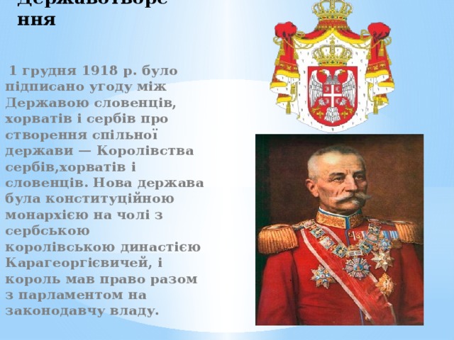 Державотворення  1 грудня 1918 р. було підписано угоду між Державою словенців, хорватів і сербів про створення спільної держави — Королівства сербів,хорватів і словенців. Нова держава була конституційною монархією на чолі з сербською королівською династією Карагеоргієвичей, і король мав право разом з парламентом на законодавчу владу. 