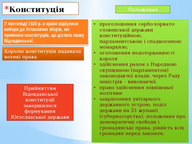 Конституція Положення У листопаді 1920 р. в країні відбулися вибори до Установчих зборів, які прийняли конституцію, що дістала назву Відовданської. проголошення сербо-хорвато-словенської держави конституційною, парламентською і спадкоємною монархією; оголошення недоторканності короля здійснення разом з Народною скупщиною (парламентом) законодавчої влади. через Раду міністрів – виконавчої. право здійснення зовнішньої політики закріплення унітарного державного устрою; поділ держави на 33 жупанії (губернаторства); положення про демократичні свободи і громадянські права, рівність всіх громадян перед законом. Королю конституція надавала великі права. Прийняттям Відовданської конституції завершилося формування Югославської держави 