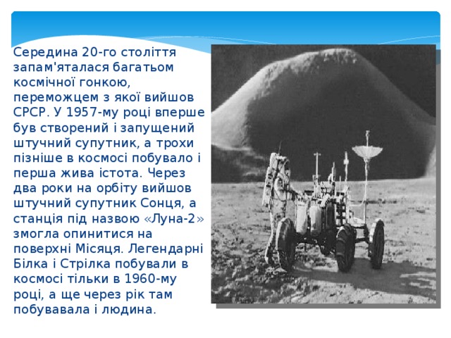 Середина 20-го століття запам'яталася багатьом космічної гонкою, переможцем з якої вийшов СРСР. У 1957-му році вперше був створений і запущений штучний супутник, а трохи пізніше в космосі побувало і перша жива істота. Через два роки на орбіту вийшов штучний супутник Сонця, а станція під назвою «Луна-2» змогла опинитися на поверхні Місяця. Легендарні Білка і Стрілка побували в космосі тільки в 1960-му році, а ще через рік там побувавала і людина. 