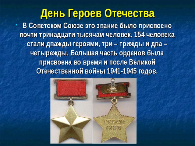 День Героев Отечества В Советском Союзе это звание было присвоено почти тринадцати тысячам человек. 154 человека стали дважды героями, три – трижды и два – четырежды. Большая часть орденов была присвоена во время и после Великой Отечественной войны 1941-1945 годов.  