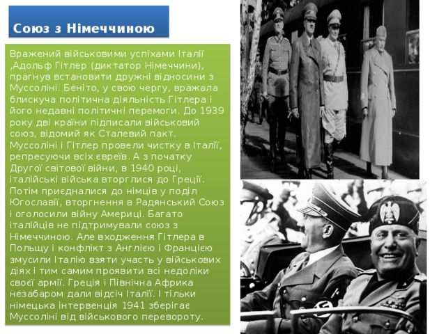 Союз з Німеччиною Вражений військовими успіхами Італії ,Адольф Гітлер (диктатор Німеччини), прагнув встановити дружні відносини з Муссоліні. Беніто, у свою чергу, вражала блискуча політична діяльність Гітлера і його недавні політичні перемоги. До 1939 року дві країни підписали військовий союз, відомий як Сталевий пакт. Муссоліні і Гітлер провели чистку в Італії, репресуючи всіх євреїв. А з початку Другої світової війни, в 1940 році, італійські війська вторглися до Греції. Потім приєдналися до німців у поділ Югославії, вторгнення в Радянський Союз і оголосили війну Америці. Багато італійців не підтримували союз з Німеччиною. Але входження Гітлера в Польщу і конфлікт з Англією і Францією змусили Італію взяти участь у військових діях і тим самим проявити всі недоліки своєї армії. Греція і Північна Африка незабаром дали відсіч Італії. І тільки німецька інтервенція 1941 зберігає Муссоліні від військового перевороту. 
