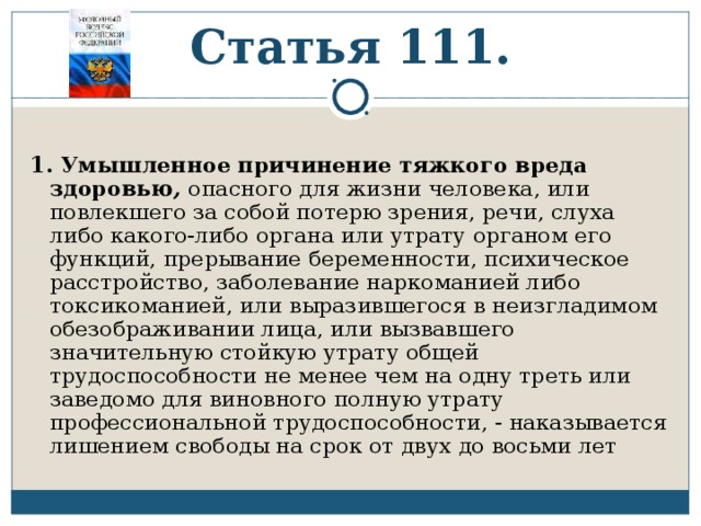 Статья 111. 1.  Умышленное причинение тяжкого вреда здоровью , опасного для жизни человека, или повлекшего за собой потерю зрения, речи, слуха либо какого-либо органа или утрату органом его функций, прерывание беременности, психическое расстройство, заболевание наркоманией либо токсикоманией, или выразившегося в неизгладимом обезображивании лица, или вызвавшего значительную стойкую утрату общей трудоспособности не менее чем на одну треть или заведомо для виновного полную утрату профессиональной трудоспособности, - наказывается лишением свободы на срок от двух до восьми лет 