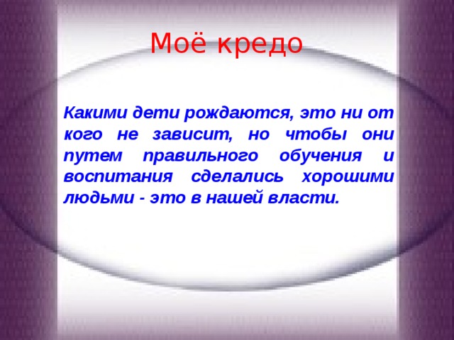 Моё кредо Какими дети рождаются, это ни от кого не зависит, но чтобы они путем правильного обучения и воспитания сделались хорошими людьми - это в нашей власти. 