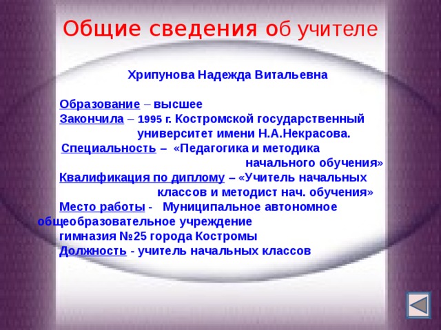  Общие сведения о б учителе    Хрипунова Надежда Витальевна  Образование – высшее Закончила  – 1995 г.  Костромской государственный  университет имени Н.А.Некрасова.   Специальность – «Педагогика и методика  начального обучения» Квалификация по диплому – «Учитель начальных  классов и  методист нач. обучения» Место работы -  Муниципальное автономное  общеобразовательное учреждение   гимназия №25 города Костромы Должность -  учитель начальных классов  