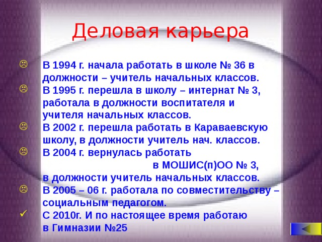 Деловая карьера  В 1994 г. начала работать в школе № 36 в  должности – учитель начальных классов.  В 1995 г. перешла в школу – интернат № 3,  работала в должности воспитателя и  учителя начальных классов.  В 2002 г. перешла работать в Караваевскую  школу, в должности учитель нач. классов.  В 2004 г. вернулась работать  в МОШИС(п)ОО № 3,  в должности учитель начальных классов.  В 2005 – 06 г. работала по совместительству –  социальным педагогом.  С 2010г. И по настоящее время работаю  в Гимназии №25 