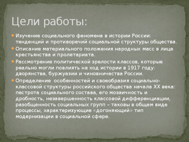 Цели работы: Изучение социального феномена в истории России: тенденций и противоречий социальной структуры общества. Описание материального положения народных масс в лице крестьянства и пролетариата. Рассмотрение политической зрелости классов, которые реально могли повлиять на ход истории в 1917 году: дворянства, буржуазии и чиновничества России. Определение особенностей и своеобразия социально-классовой структуры российского общества начала XX века: пестрота социального состава, его мозаичность и дробность, незавершенность классовой дифференциации, разобщенность социальных групп – таковы в общем виде процессы, характеризующие «догоняющий» тип модернизации в социальной сфере. 