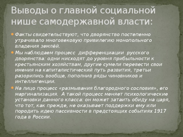 Выводы о главной социальной нише самодержавной власти: Факты свидетельствуют, что дворянство постепенно утрачивало многовековую привилегию монопольного владения землёй. Мы наблюдаем процесс дифференциации русского дворянства: одни нисходят до уровня прибыльности к крестьянским хозяйствам, другие сумели перевести свои имения на капиталистический путь развития, третьи разорились вообще, пополнив ряды чиновников и интеллигенции. На лицо процесс «размывания благородного сословия», его маргинализация. А такой процесс меняет психологические установки данного класса: он может затаить обиду на царя, что тот, как прежде, не оказывает поддержки ему или породить идею пассивности в предстоящих событиях 1917 года в России. 