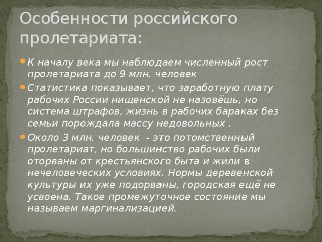 Особенности российского пролетариата: К началу века мы наблюдаем численный рост пролетариата до 9 млн. человек Статистика показывает, что заработную плату рабочих России нищенской не назовёшь, но система штрафов, жизнь в рабочих бараках без семьи порождала массу недовольных . Около 3 млн. человек - это потомственный пролетариат, но большинство рабочих были оторваны от крестьянского быта и жили в нечеловеческих условиях. Нормы деревенской культуры их уже подорваны, городская ещё не усвоена. Такое промежуточное состояние мы называем маргинализацией. 