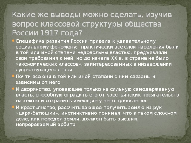 Какие же выводы можно сделать, изучив вопрос классовой структуры общества России 1917 года?   Специфика развития России привела к удивительному социальному феномену: практически все слои населения были в той или иной степени недовольны властью, предъявляли свои требования к ней, но до начала ХХ в. в стране не было «экономических классов», заинтересованных в низвержении существующего строя. Почти все они в той или иной степени с ним связаны и зависимы от него. И дворянство, уповающее только на сильную самодержавную власть, способную оградить его от крестьянских посягательств на землю и сохранить имеющие у него привилегии. И крестьянство, рассчитывающее получить землю из рук «царя-батюшки», инстинктивно понимая, что в таком сложном деле, как передел земли, должен быть высший, непререкаемый арбитр. 