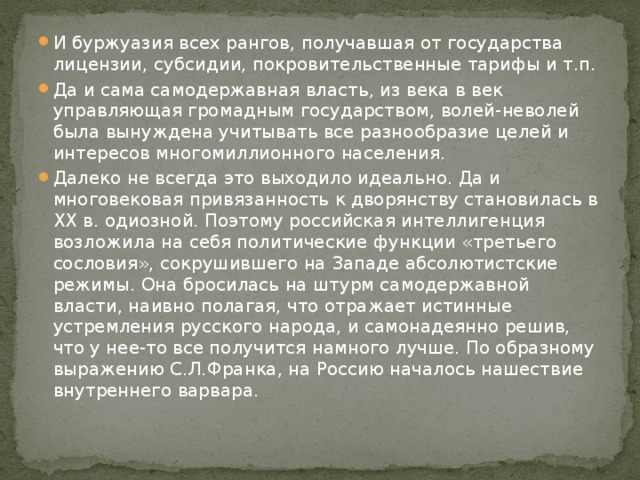 И буржуазия всех рангов, получавшая от государства лицензии, субсидии, покровительственные тарифы и т.п. Да и сама самодержавная власть, из века в век управляющая громадным государством, волей-неволей была вынуждена учитывать все разнообразие целей и интересов многомиллионного населения. Далеко не всегда это выходило идеально. Да и многовековая привязанность к дворянству становилась в ХХ в. одиозной. Поэтому российская интеллигенция возложила на себя политические функции «третьего сословия», сокрушившего на Западе абсолютистские режимы. Она бросилась на штурм самодержавной власти, наивно полагая, что отражает истинные устремления русского народа, и самонадеянно решив, что у нее-то все получится намного лучше. По образному выражению С.Л.Франка, на Россию началось нашествие внутреннего варвара. 