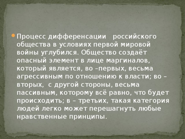 Процесс дифференсации российского общества в условиях первой мировой войны углубился. Общество создаёт опасный элемент в лице маргиналов, который является, во –первых, весьма агрессивным по отношению к власти; во – вторых, с другой стороны, весьма пассивным, которому всё равно, что будет происходить; в – третьих, такая категория людей легко может перешагнуть любые нравственные принципы. 