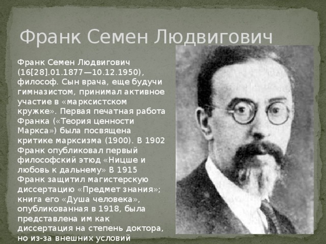 Франк Семен Людвигович Франк Семен Людвигович (16[28].01.1877—10.12.1950), философ. Сын врача, еще будучи гимназистом, принимал активное участие в «марксистском кружке». Первая печатная работа Франка («Теория ценности Маркса») была посвящена критике марксизма (1900). В 1902 Франк опубликовал первый философский этюд «Ницше и любовь к дальнему» В 1915 Франк защитил магистерскую диссертацию «Предмет знания»; книга его «Душа человека», опубликованная в 1918, была представлена им как диссертация на степень доктора, но из-за внешних условий русской жизни защита ее уже не могла состояться. 