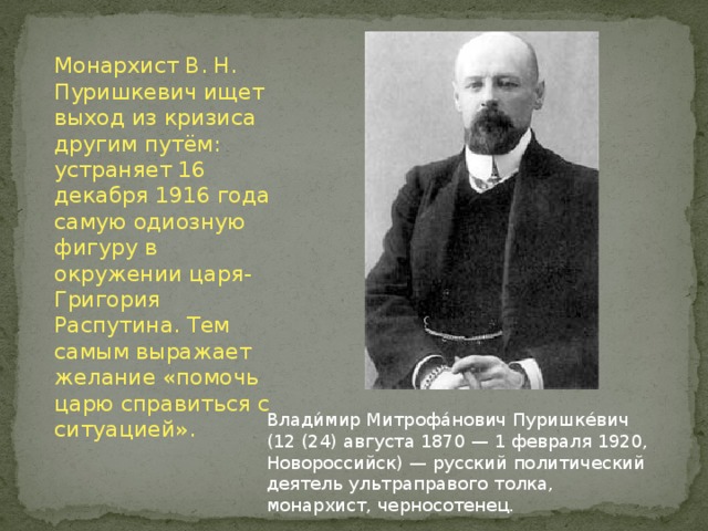 Монархист В. Н. Пуришкевич ищет выход из кризиса другим путём: устраняет 16 декабря 1916 года самую одиозную фигуру в окружении царя-Григория Распутина. Тем самым выражает желание «помочь царю справиться с ситуацией». Влади́мир Митрофа́нович Пуришке́вич (12 (24) августа 1870 — 1 февраля 1920, Новороссийск) — русский политический деятель ультраправого толка, монархист, черносотенец. 