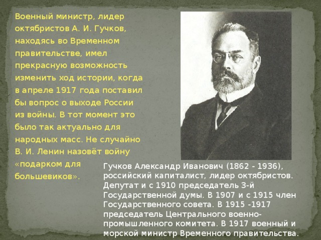 Военный министр, лидер октябристов А. И. Гучков, находясь во Временном правительстве, имел прекрасную возможность изменить ход истории, когда в апреле 1917 года поставил бы вопрос о выходе России из войны. В тот момент это было так актуально для народных масс. Не случайно В. И. Ленин назовёт войну «подарком для большевиков». Гучков Александр Иванович (1862 - 1936), российский капиталист, лидер октябристов. Депутат и с 1910 председатель 3-й Государственной думы. В 1907 и с 1915 член Государственного совета. В 1915 -1917 председатель Центрального военно-промышленного комитета. В 1917 военный и морской министр Временного правительства. Один из организаторов Корнилова мятежа. С 1920-х гг. в эмиграции. 