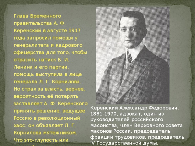 Глава Временного правительства А. Ф. Керенский в августе 1917 года запросил помощи у генералитета и кадрового офицерства для того, чтобы отразить натиск В. И. Ленина и его партии, помощь выступила в лице генерала Л. Г. Корнилова. Но страх за власть, вернее, вероятность её потерять заставляет А. Ф. Керенского принять решение, ведущее Россию в революционный хаос: он объявляет Л. Г. Корнилова мятежником. Что это-глупость или измена? Керенский Александр Федорович, 1881-1970, адвокат, один из руководителей российского масонства, член Верховного совета масонов России, председатель фракции трудовиков, председатель IV Государственной думы. 