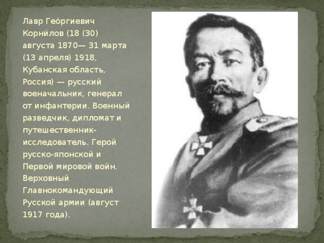 Лавр Гео́ргиевич Корни́лов (18 (30) августа 1870— 31 марта (13 апреля) 1918, Кубанская область, Россия) — русский военачальник, генерал от инфантерии. Военный разведчик, дипломат и путешественник-исследователь. Герой русско-японской и Первой мировой войн. Верховный Главнокомандующий Русской армии (август 1917 года). 