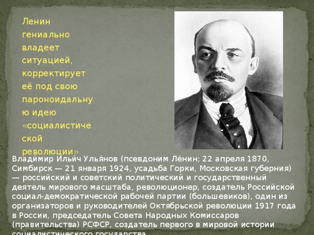 Ленин гениально владеет ситуацией, корректирует  её под свою пароноидальную идею «социалистической революции» Влади́мир Ильи́ч Улья́нов (псевдоним Ле́нин; 22 апреля 1870, Симбирск — 21 января 1924, усадьба Горки, Московская губерния) — российский и советский политический и государственный деятель мирового масштаба, революционер, создатель Российской социал-демократической рабочей партии (большевиков), один из организаторов и руководителей Октябрьской революции 1917 года в России, председатель Совета Народных Комиссаров (правительства) РСФСР, создатель первого в мировой истории социалистического государства. 