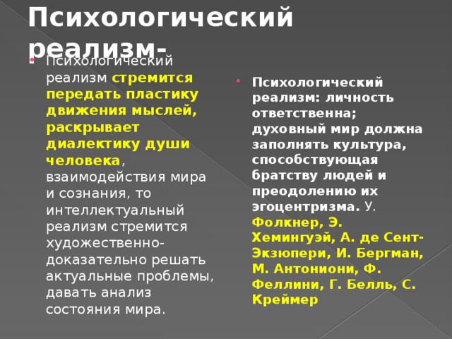 Психологический реализм- Психологический реализм стремится передать пластику движения мыслей, раскрывает диалектику души человека , взаимодействия мира и сознания, то интеллектуальный реализм стремится художественно-доказательно решать актуальные проблемы, давать анализ состояния мира. Психологический реализм: личность ответственна; духовный мир должна заполнять культура, способствующая братству людей и преодолению их эгоцентризма. У. Фолкнер, Э. Хемингуэй, А. де Сент-Экзюпери, И. Бергман, М. Антониони, Ф. Феллини, Г. Белль, С. Креймер 