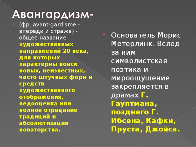 Основатель Морис Метерлинк. Вслед за ним символистская поэтика и мироощущение закрепляется в драмах Г. Гауптмана, позднего Г. Ибсена, Кафки, Пруста, Джойса. (фр. avant-gardisme - впереди и стража) - общее название художественных направлений 20 века, для которых характерны поиск новых, неизвестных, часто штучных форм и средств художественного отображения, недооценка или полное отрицание традиций и абсолютизация новаторства. 