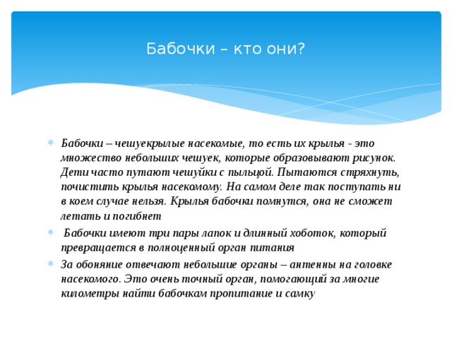  Бабочки – кто они?   Бабочки – чешуекрылые насекомые, то есть их крылья - это множество небольших чешуек, которые образовывают рисунок. Дети часто путают чешуйки с пыльцой. Пытаются стряхнуть, почистить крылья насекомому. На самом деле так поступать ни в коем случае нельзя. Крылья бабочки помнутся, она не сможет летать и погибнет   Бабочки имеют три пары лапок и длинный хоботок, который превращается в полноценный орган питания За обоняние отвечают небольшие органы – антенны на головке насекомого. Это очень точный орган, помогающий за многие километры найти бабочкам пропитание и самку  