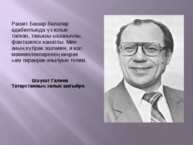 Рәшит Бәшәр балалар әдәбиятында үз юлын тапкан, тавышы ышанычлы, фантазиясе канатлы. Мин аның күбрәк эшләвен, иҗат мөмкинлекләренең киңрәк һәм тирәнрәк ачылуын телим.  Шәүкәт Галиев Татарстанның халык шагыйре . 