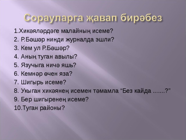 1.Хикәяләрдәге малайның исеме? 2. Р.Бәшәр нинди журналда эшли? 3. Кем ул Р.Бәшәр? 4. Аның туган авылы? 5. Язучыга ничә яш ь ? 6. Кемнәр өчен яза? 7. Шигырь исеме? 8. Укыган хикәянең исемен тәмамла “Без кайда .......?” 9. Бер шигыренең исеме? 10.Туган районы? 