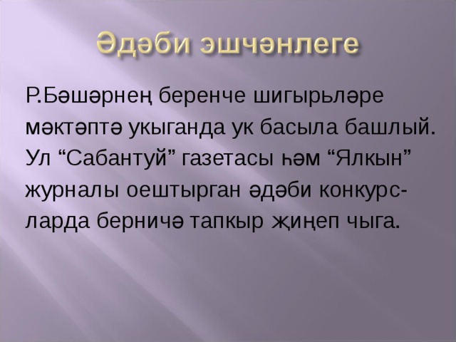 Р.Бәшәрнең беренче шигыр ь ләре мәктәптә укыганда ук басыла башлый. Ул “Сабантуй” газетасы һәм “Ялкын” ж урналы оештырган әдәби конкурс- ларда берничә тапкыр җиңеп чыга. 