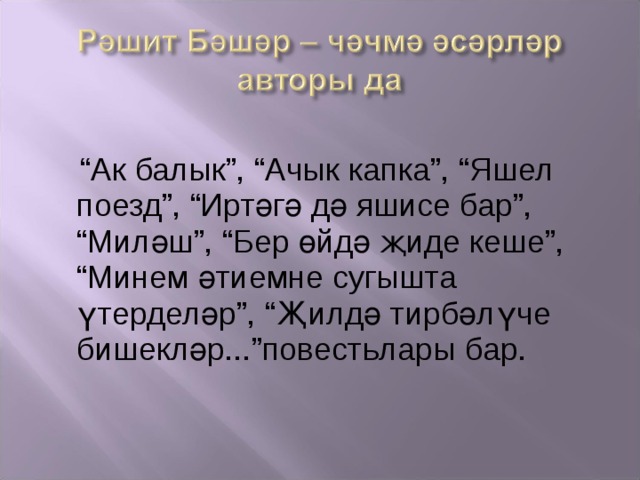  “ Ак балык”, “Ачык капка”, “Яшел поезд”, “Иртәгә дә яшисе бар”, “Миләш”, “Бер өйдә җиде кеше”, “Минем әтиемне сугышта үтерделәр”, “Җилдә тирбәлүче бишекләр...”повест ь лары бар. 