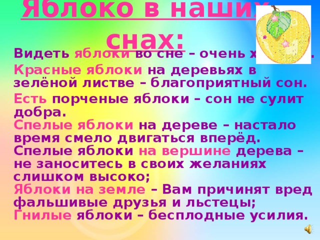 Яблоко в наших снах:  Видеть яблоки во сне – очень хорошо.  Красные яблоки на деревьях в зелёной листве – благоприятный сон.  Есть порченые яблоки – сон не сулит добра.  Спелые яблоки на дереве – настало время смело двигаться вперёд.  Спелые яблоки на вершине дерева – не заноситесь в своих желаниях слишком высоко;  Яблоки на земле – Вам причинят вред фальшивые друзья и льстецы;  Гнилые яблоки – бесплодные усилия. 