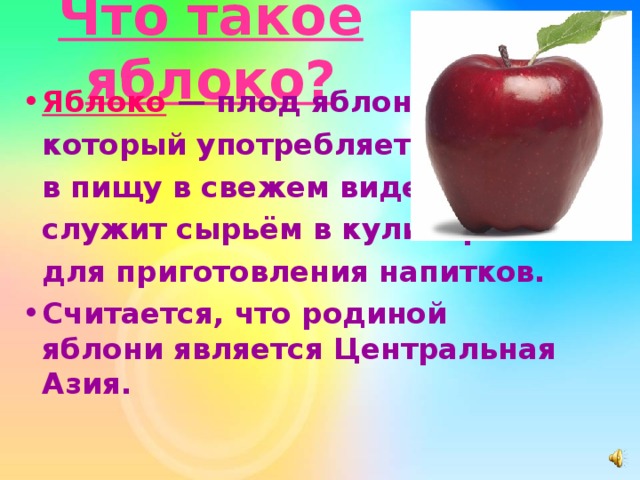 Что такое яблоко? Яблоко  — плод яблони,  который употребляется  в пищу в свежем виде,  служит сырьём в кулинарии и  для приготовления напитков. Считается, что родиной яблони является Центральная Азия.   