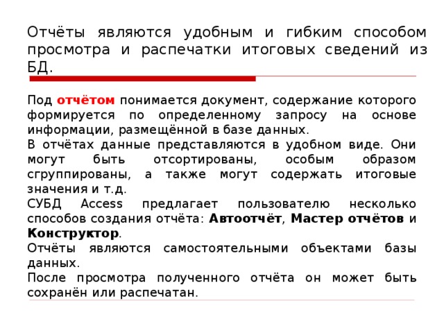 Отчёты являются удобным и гибким способом просмотра и распечатки итоговых сведений из БД. Под отчётом понимается документ, содержание которого формируется по определенному запросу на основе информации, размещённой в базе данных. В отчётах данные представляются в удобном виде. Они могут быть отсортированы, особым образом сгруппированы, а также могут содержать итоговые значения и т.д. СУБД Access предлагает пользователю несколько способов создания отчёта: Автоотчёт , Мастер отчётов и Конструктор . Отчёты являются самостоятельными объектами базы данных. После просмотра полученного отчёта он может быть сохранён или распечатан.