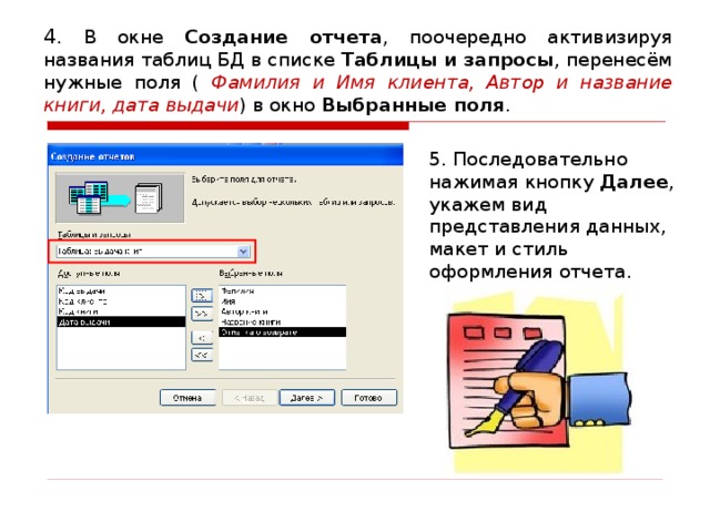4. В окне Создание отчета , поочередно активизируя названия таблиц БД в списке Таблицы и запросы , перенесём нужные поля ( Фамилия и Имя клиента, Автор и название книги, дата выдачи ) в окно Выбранные поля . 5. Последовательно нажимая кнопку Далее , укажем вид представления данных, макет и стиль оформления отчета.
