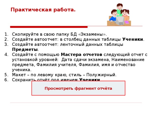 Практическая работа. Скопируйте в свою папку БД «Экзамены». Создайте автоотчет: в столбец данных таблицы Ученики . Создайте автоотчет: ленточный данных таблицы Предметы . Создайте с помощью Мастера отчетов следующий отчет с установкой уровней: Дата сдачи экзамена, Наименование предмета, Фамилия учителя, Фамилия, имя и отчество ученика. Макет – по левому краю, стиль – Полужирный. Сохранить отчёт под именем Ученики . Просмотреть фрагмент отчёта