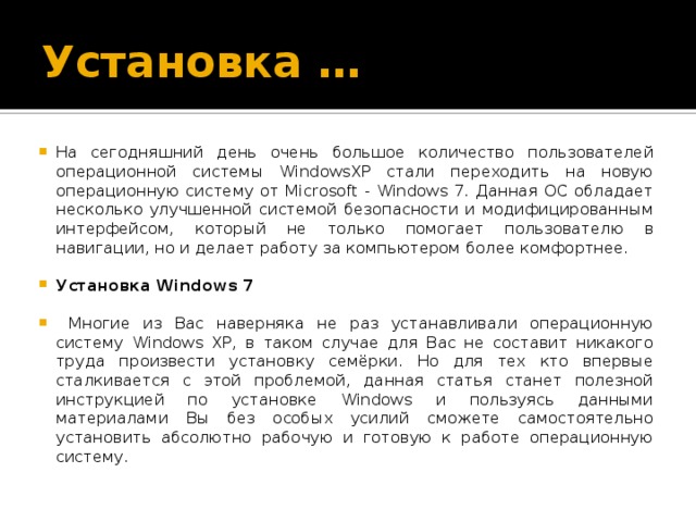 Установка … На сегодняшний день очень большое количество пользователей операционной системы WindowsXP стали переходить на новую операционную систему от Microsoft - Windows 7. Данная ОС обладает несколько улучшенной системой безопасности и модифицированным интерфейсом, который не только помогает пользователю в навигации, но и делает работу за компьютером более комфортнее. Установка Windows 7  Многие из Вас наверняка не раз устанавливали операционную систему Windows XP, в таком случае для Вас не составит никакого труда произвести установку семёрки. Но для тех кто впервые сталкивается с этой проблемой, данная статья станет полезной инструкцией по установке Windows и пользуясь данными материалами Вы без особых усилий сможете самостоятельно установить абсолютно рабочую и готовую к работе операционную систему. 