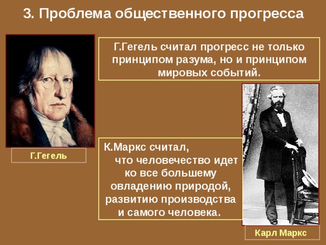 3. Проблема общественного прогресса Г.Гегель считал прогресс не только принципом разума, но и принципом мировых событий. К.Маркс считал, что человечество идет ко все большему овладению природой, развитию производства и самого человека. Г.Гегель Карл Маркс 