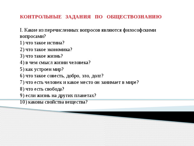   КОНТРОЛЬНЫЕ ЗАДАНИЯ ПО ОБЩЕСТВОЗНАНИЮ   I. Какие из перечисленных вопросов являются философскими вопросами? 1) что такое истина? 2) что такое экономика? 3) что такое жизнь? 4) в чем смысл жизни человека? 5) как устроен мир? 6) что такое совесть, добро, зло, долг? 7) что есть человек и какое место он занимает в мире? 8) что есть свобода? 9) если жизнь на других планетах? 10) каковы свойства вещества? 