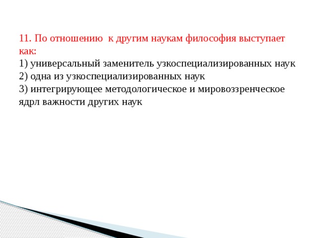 11. По отношению к другим наукам философия выступает как:  1) универсальный заменитель узкоспециализированных наук  2) одна из узкоспециализированных наук  3) интегрирующее методологическое и мировоззренческое ядрл важности других наук 